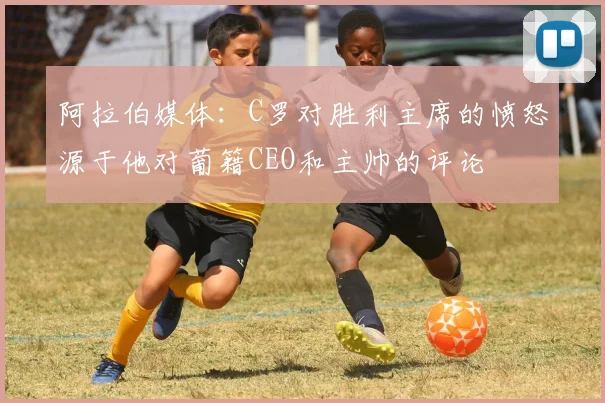 阿拉伯媒体：C罗对胜利主席的愤怒源于他对葡籍CEO和主帅的评论