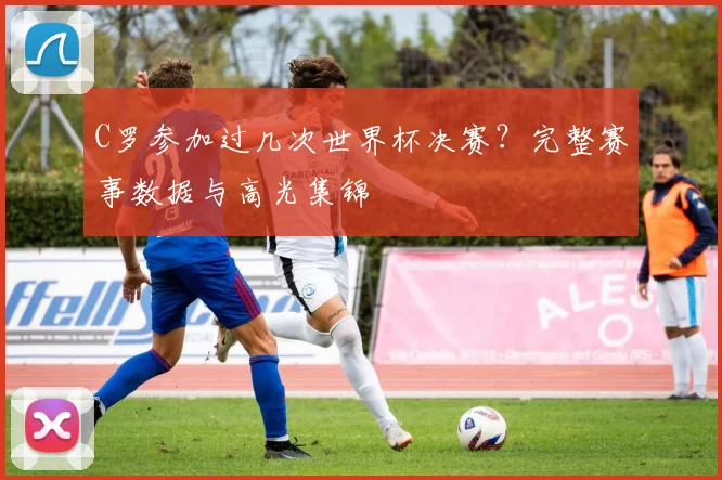 C罗参加过几次世界杯决赛？完整赛事数据与高光集锦