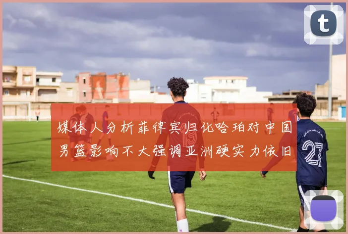 媒体人分析菲律宾归化哈珀对中国男篮影响不大强调亚洲硬实力依旧强劲