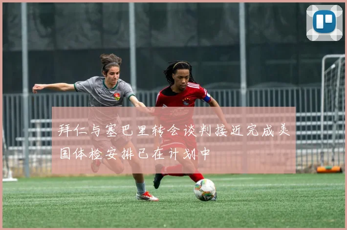 拜仁与塞巴里转会谈判接近完成美国体检安排已在计划中