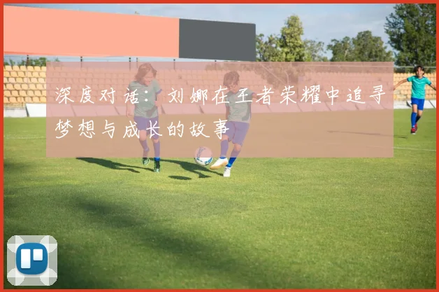 深度对话：刘娜在王者荣耀中追寻梦想与成长的故事