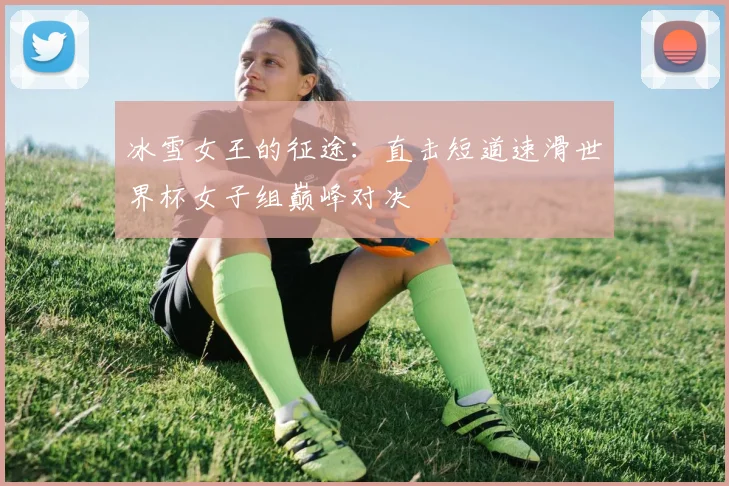 冰雪女王的征途：直击短道速滑世界杯女子组巅峰对决
