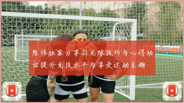 陈伟独家分享羽毛球技巧与心得助你提升竞技水平与享受运动乐趣