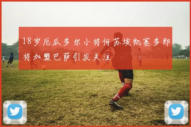 18岁厄瓜多尔小将何苏埃凯塞多即将加盟巴萨引发关注