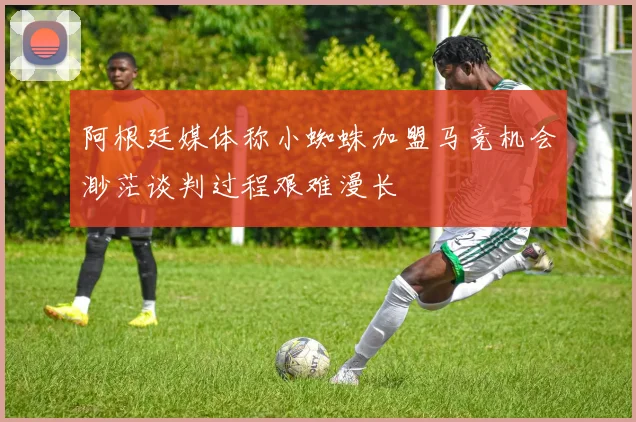 阿根廷媒体称小蜘蛛加盟马竞机会渺茫谈判过程艰难漫长