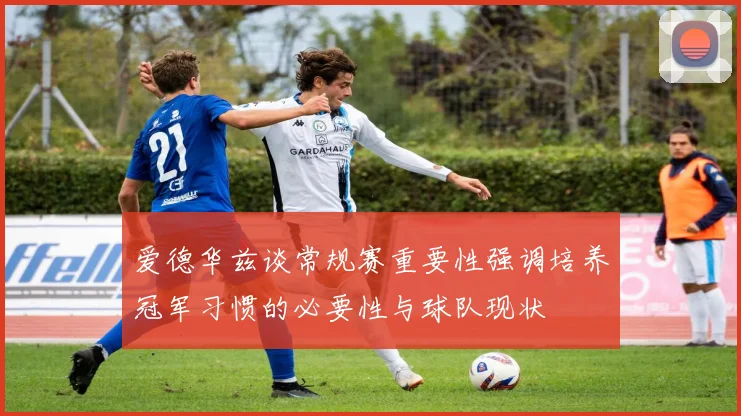 爱德华兹谈常规赛重要性强调培养冠军习惯的必要性与球队现状