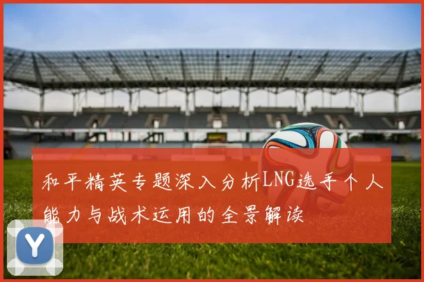 和平精英专题深入分析LNG选手个人能力与战术运用的全景解读