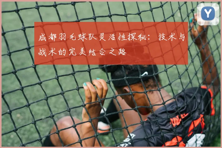 成都羽毛球队灵活性探秘：技术与战术的完美结合之路