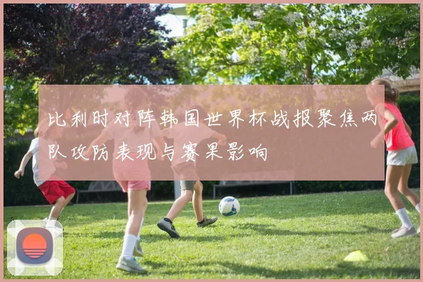比利时对阵韩国世界杯战报聚焦两队攻防表现与赛果影响